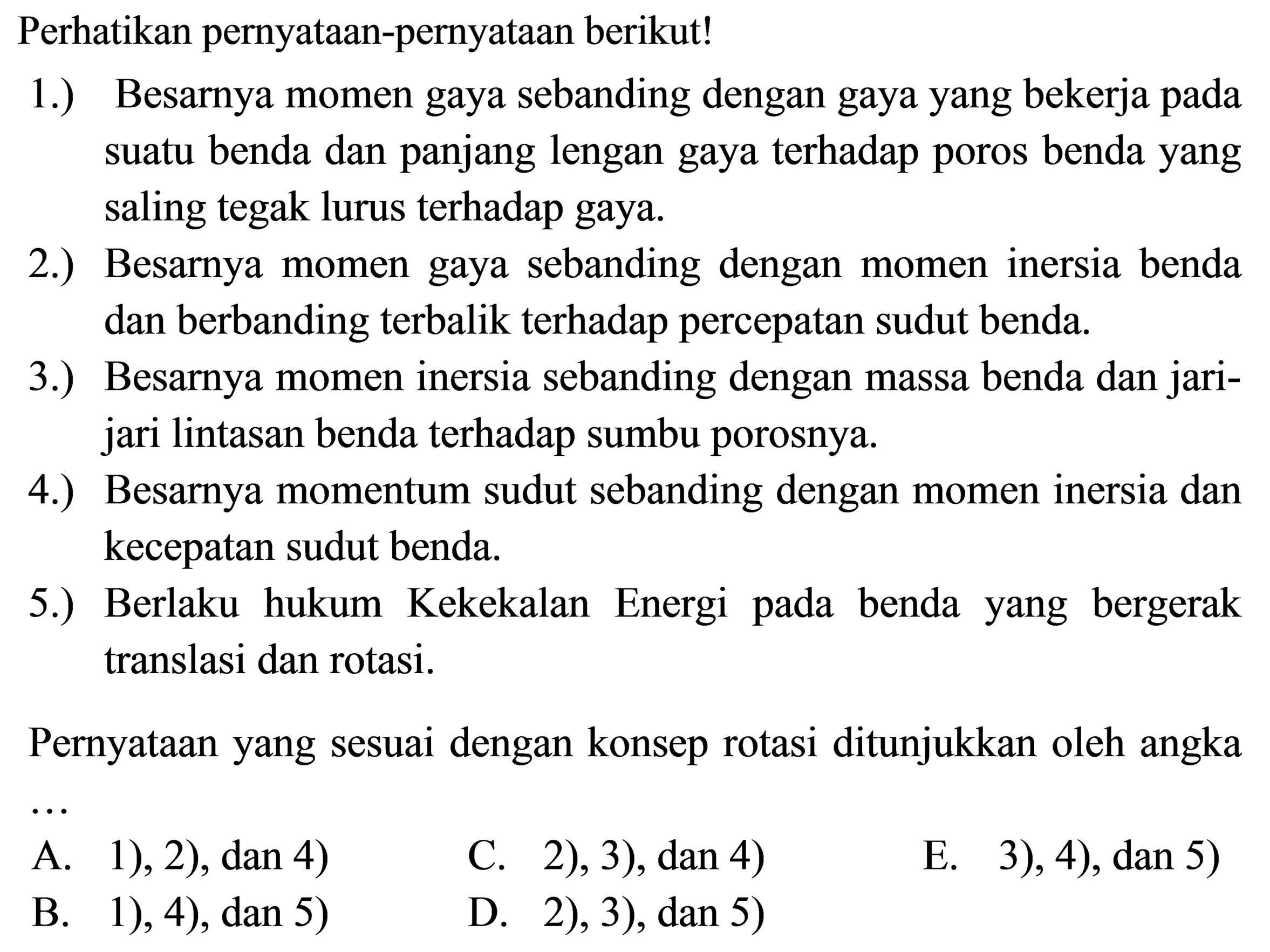 Perhatikan pernyataan-pernyataan berikut!1.) Besarnya momen gaya sebanding dengan gaya yang bekerja pada suatu benda dan panjang lengan gaya terhadap poros benda yang saling tegak lurus terhadap gaya.2.) Besarnya momen gaya sebanding dengan momen inersia benda dan berbanding terbalik terhadap percepatan sudut benda.3.) Besarnya momen inersia sebanding dengan massa benda dan jarijari lintasan benda terhadap sumbu porosnya.4.) Besarnya momentum sudut sebanding dengan momen inersia dan kecepatan sudut benda.5.) Berlaku hukum Kekekalan Energi pada benda yang bergerak translasi dan rotasi.Pernyataan yang sesuai dengan konsep rotasi ditunjukkan oleh angka