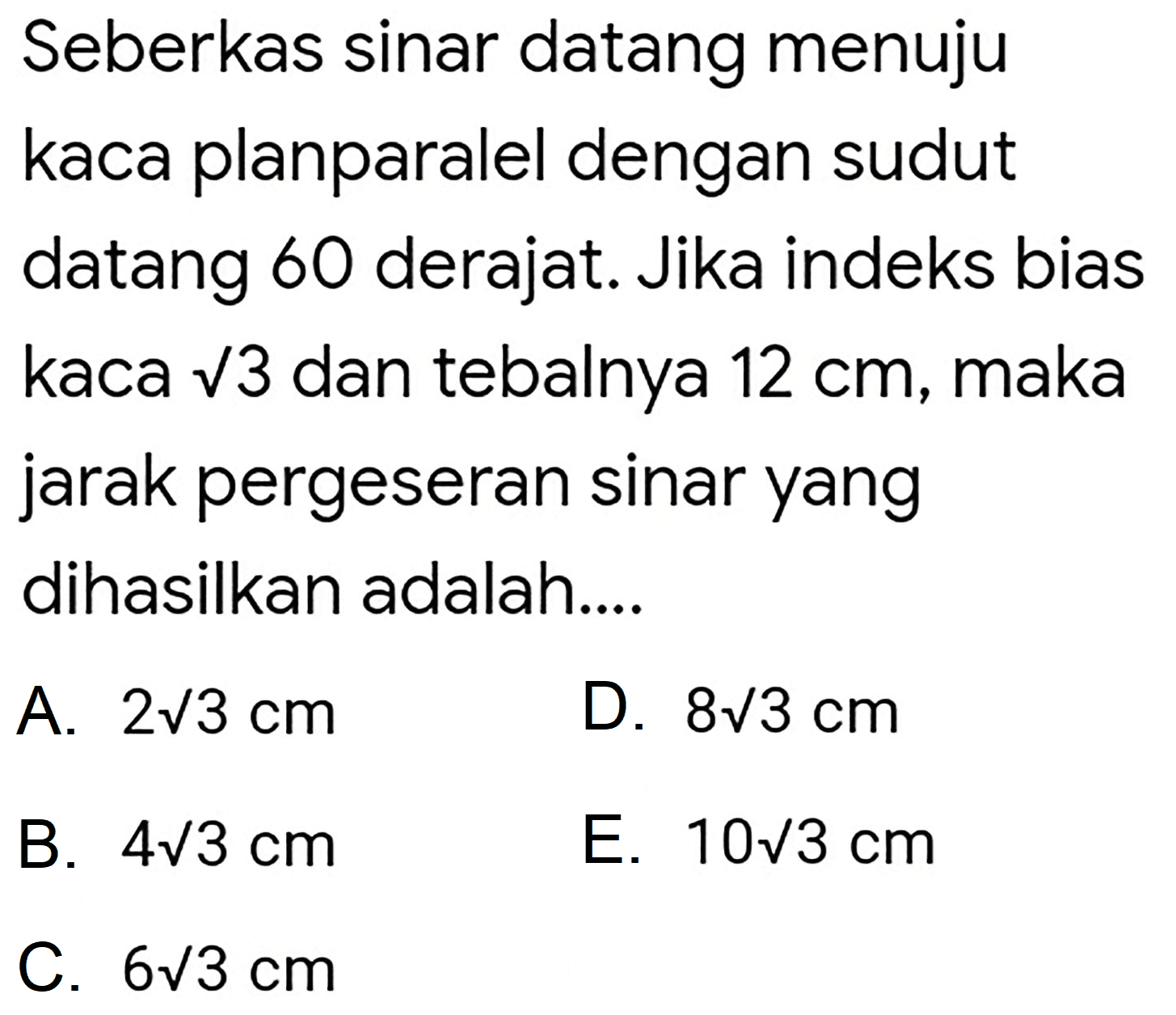 Seberkas sinar datang menuju kaca planparalel dengan sudut datang 60 derajat. Jika indeks bias kaca  akar(3)  dan tebalnya  12 cm , maka jarak pergeseran sinar yang dihasilkan adalah....
A.  2 akar(3) cm 
D.  8 akar(3) cm 
B.  4 akar(3) cm 
E.  10 akar(3) cm 
C.  6 akar(3) cm 