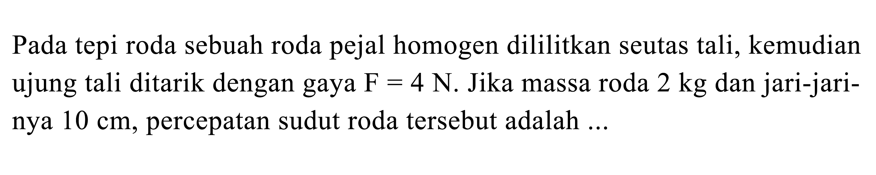 Pada tepi roda sebuah roda pejal homogen dililitkan seutas tali, kemudian ujung tali ditarik dengan gaya F = 4 N. Jika massa roda 2 kg dan jari-jarinya 10 cm, percepatan sudut roda tersebut adalah ...