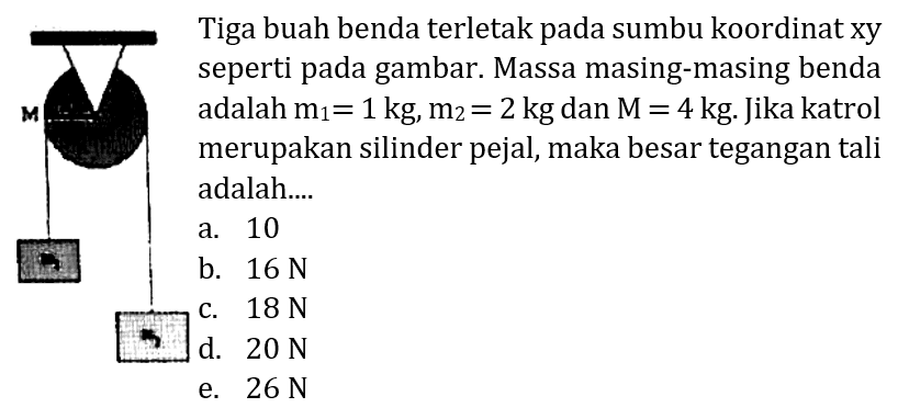 - Tiga buah benda terletak pada sumbu koordinat xy C seperti pada gambar. Massa masing-masing benda adalah  m_(1)=1 kg, m_(2)=2 kg  dan  M=4 kg . Jika katrol merupakan silinder pejal, maka besar tegangan tali adalah...