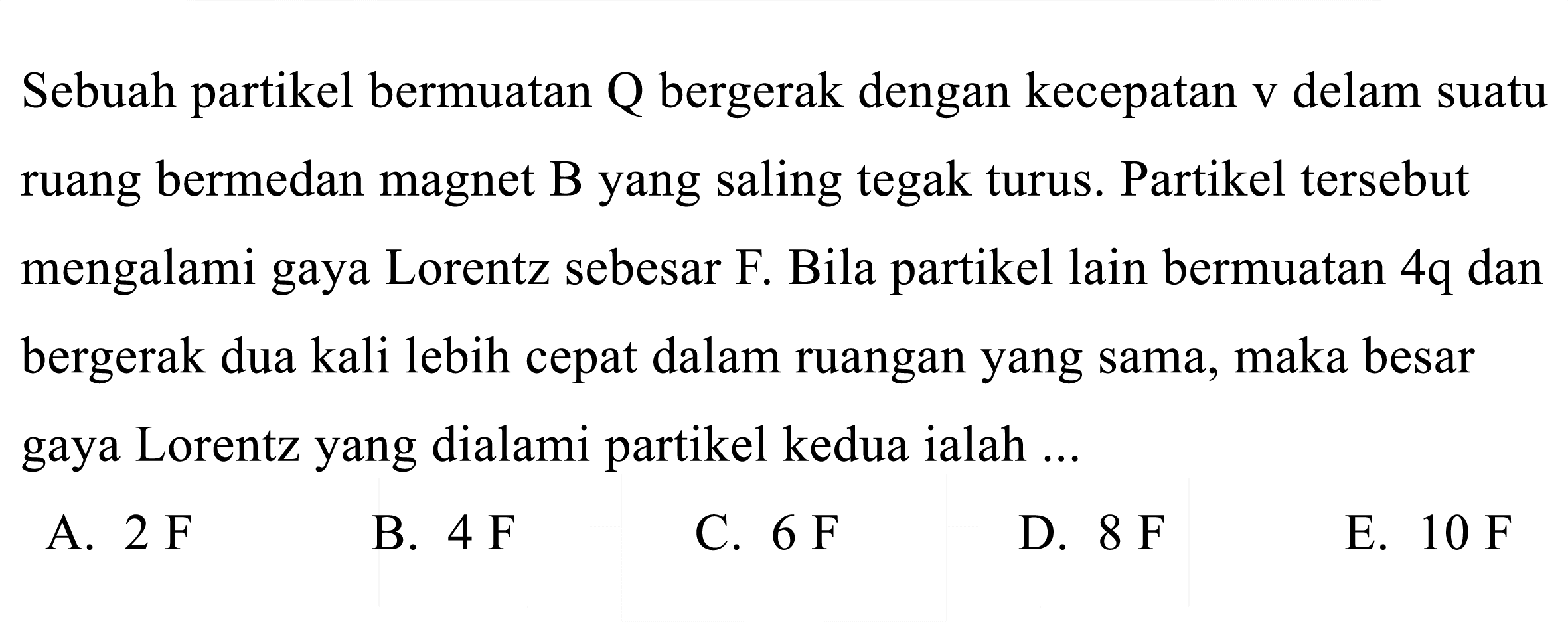 Sebuah partikel bermuatan  Q  bergerak dengan kecepatan  v  delam suatu ruang bermedan magnet B yang saling tegak turus. Partikel tersebut mengalami gaya Lorentz sebesar F. Bila partikel lain bermuatan  4 q  dan bergerak dua kali lebih cepat dalam ruangan yang sama, maka besar gaya Lorentz yang dialami partikel kedua ialah ...