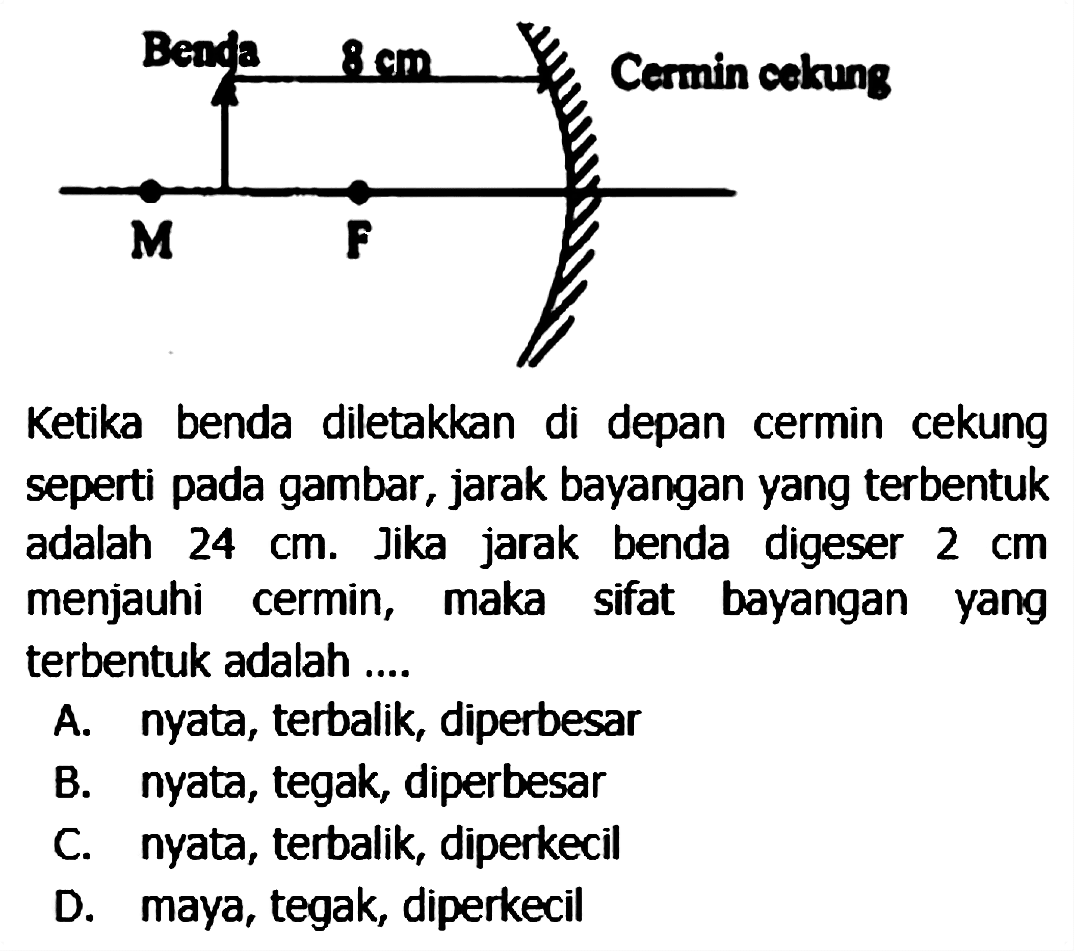 seperti pada gambar, jarak bayangan yang terbentuk adalah  24 cm . Jika jarak benda digeser  2 cm  menjauhi cermin, maka sifat bayangan yang terbentuk adalah ....
A. nyata, terbalik, diperbesar
B. nyata, tegak, diperbesar
C. nyata, terbalik, diperkecil
D. maya, tegak, diperkecil