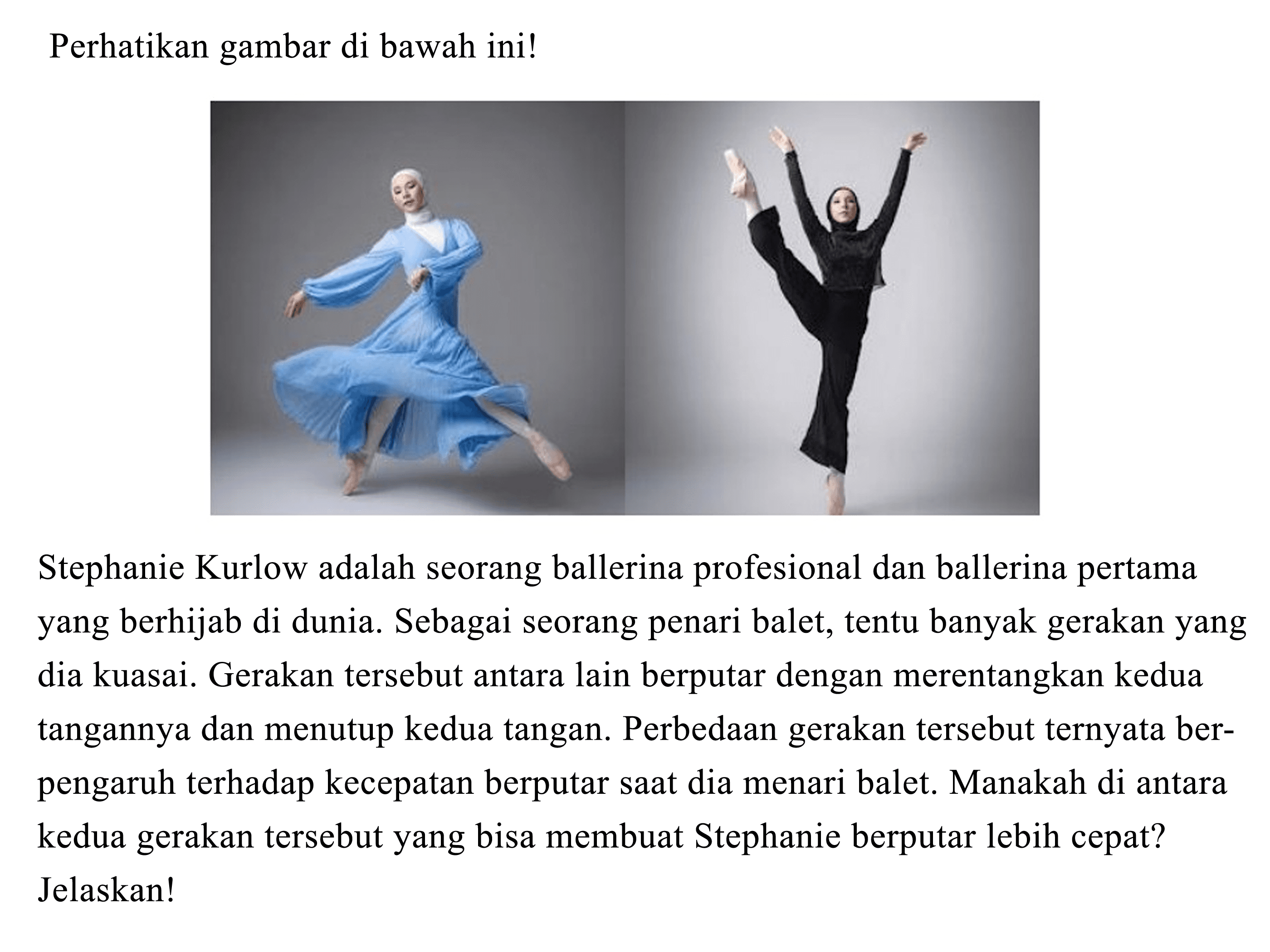 Perhatikan gambar di bawah ini!
"ballerina" 
Stephanie Kurlow adalah seorang ballerina profesional dan ballerina pertama yang berhijab di dunia. Sebagai seorang penari balet, tentu banyak gerakan yang dia kuasai. Gerakan tersebut antara lain berputar dengan merentangkan kedua tangannya dan menutup kedua tangan. Perbedaan gerakan tersebut ternyata berpengaruh terhadap kecepatan berputar saat dia menari balet. Manakah di antara kedua gerakan tersebut yang bisa membuat Stephanie berputar lebih cepat?
Jelaskan!