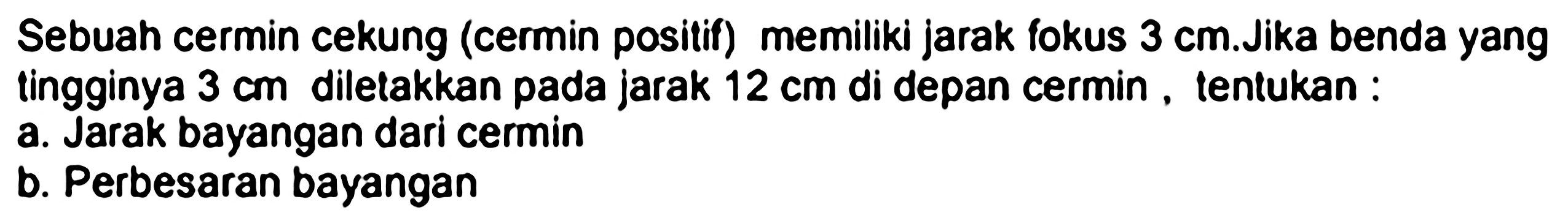 Sebuah cermin cekung (cermin positif) memiliki jarak fokus  3 cm .Jika benda yang tingginya  3 cm  diletakkan pada jarak  12 cm  di depan cermin , tentukan :
a. Jarak bayangan dari cermin
b. Perbesaran bayangan