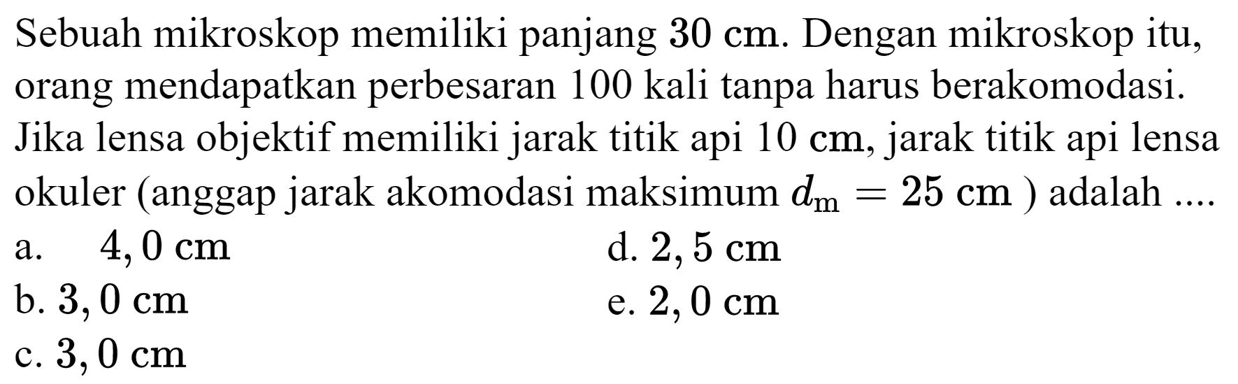 Sebuah mikroskop memiliki panjang  30 cm . Dengan mikroskop itu, orang mendapatkan perbesaran 100 kali tanpa harus berakomodasi. Jika lensa objektif memiliki jarak titik api  10 cm , jarak titik api lensa okuler (anggap jarak akomodasi maksimum  d_(m)=25 cm  ) adalah ....
a.   4,0 cm 
d.  2,5 cm 
b.  3,0 cm 
e.  2,0 cm 
c.  3,0 cm 