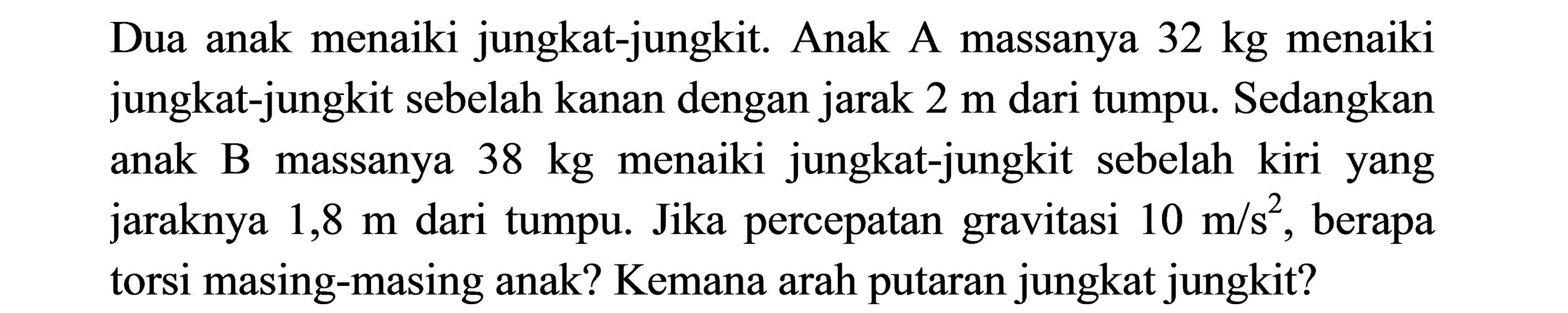 Dua anak menaiki jungkat-jungkit. Anak A massanya  32 kg  menaiki jungkat-jungkit sebelah kanan dengan jarak  2 m  dari tumpu. Sedangkan anak B massanya  38 kg  menaiki jungkat-jungkit sebelah kiri yang jaraknya  1,8 m  dari tumpu. Jika percepatan gravitasi  10 m / s^2 , berapa torsi masing-masing anak? Kemana arah putaran jungkat jungkit?