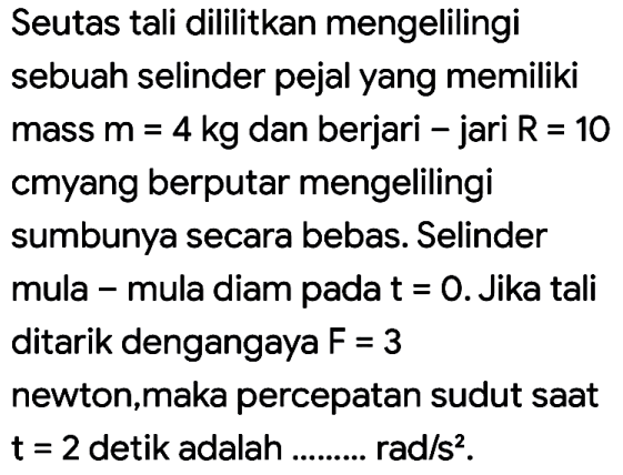 Seutas tali dililitkan mengelilingi
sebuah selinder pejal yang memiliki
mass  m=4 kg  dan berjari - jari  R=10 
cmyang berputar mengelilingi
sumbunya secara bebas. Selinder
mula - mula diam pada  t=0 . Jika tali
ditarik dengangaya  F=3 
newton,maka percepatan sudut saat  t=2  detik adalah .........  rad / s^(2) .