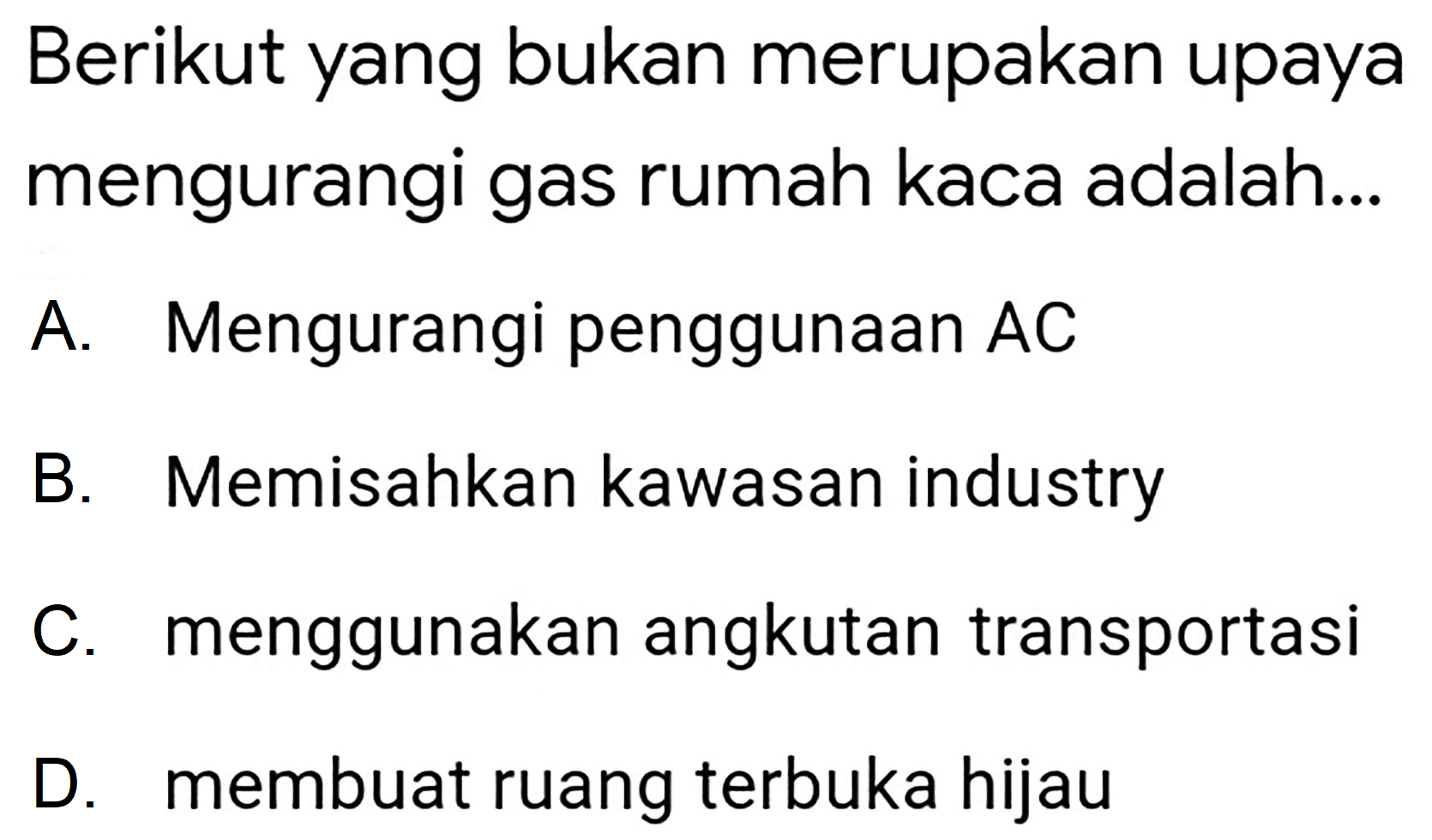 Berikut yang bukan merupakan upaya mengurangi gas rumah kaca adalah...
A. Mengurangi penggunaan  A C 
B. Memisahkan kawasan industry
C. menggunakan angkutan transportasi
D. membuat ruang terbuka hijau