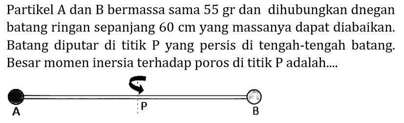 Partikel A dan B bermassa sama 55 gr dan dihubungkan dnegan batang ringan sepanjang  60 cm  yang massanya dapat diabaikan. Batang diputar di titik P yang persis di tengah-tengah batang. Besar momen inersia terhadap poros di titik P adalah....
A