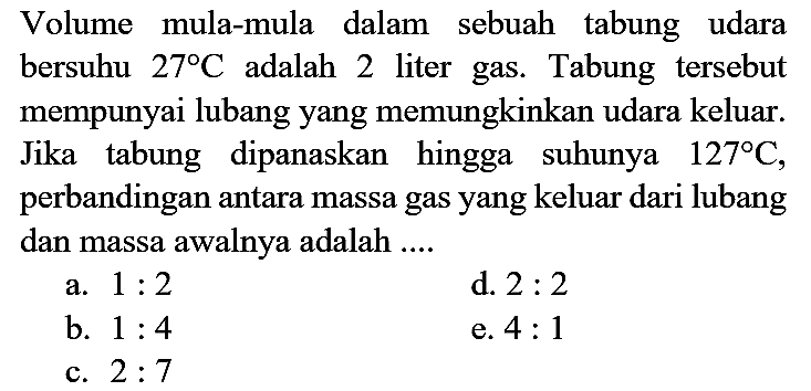 Volume mula-mula dalam sebuah tabung udara bersuhu  27 C  adalah 2 liter gas. Tabung tersebut mempunyai lubang yang memungkinkan udara keluar. Jika tabung dipanaskan hingga suhunya  127 C , perbandingan antara massa gas yang keluar dari lubang dan massa awalnya adalah ....