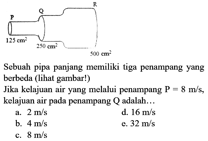 P Q R 125 cm^2 250 cm^2 500 cm^2
Sebuah pipa panjang memiliki tiga penampang yang berbeda (lihat gambar!)
Jika kelajuan air yang melalui penampang  P=8 m/s, kelajuan air pada penampang Q adalah...
a.  2 m/s 
d.  16 m/s 
b.  4 m/s 
e.  32 m/s 
c.  8 m/s 