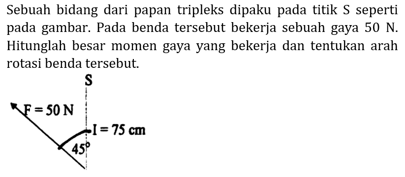 Sebuah bidang dari papan tripleks dipaku pada titik  S  seperti pada gambar. Pada benda tersebut bekerja sebuah gaya  50 N . Hitunglah besar momen gaya yang bekerja dan tentukan arah rotasi benda tersebut.