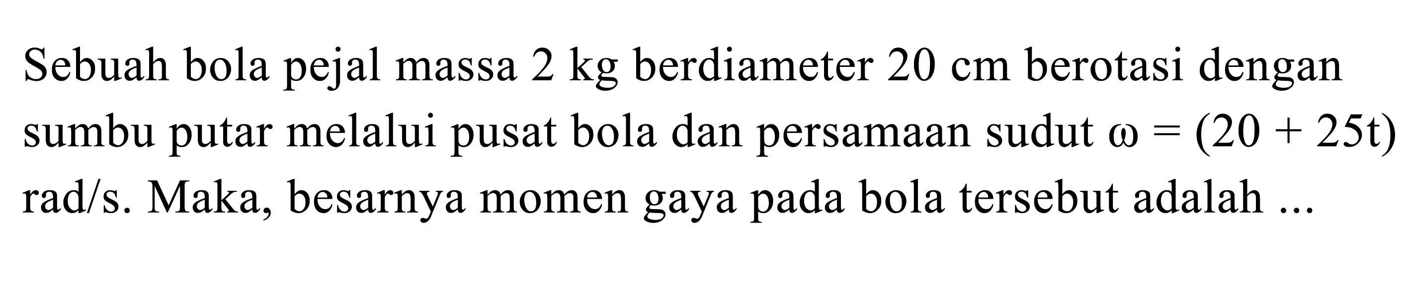 Sebuah bola pejal massa 2 kg berdiameter 20 cm berotasi dengan sumbu putar melalui pusat bola dan persamaan sudut omega = (20 + 25t) rad/s. Maka, besarnya momen gaya pada bola tersebut adalah