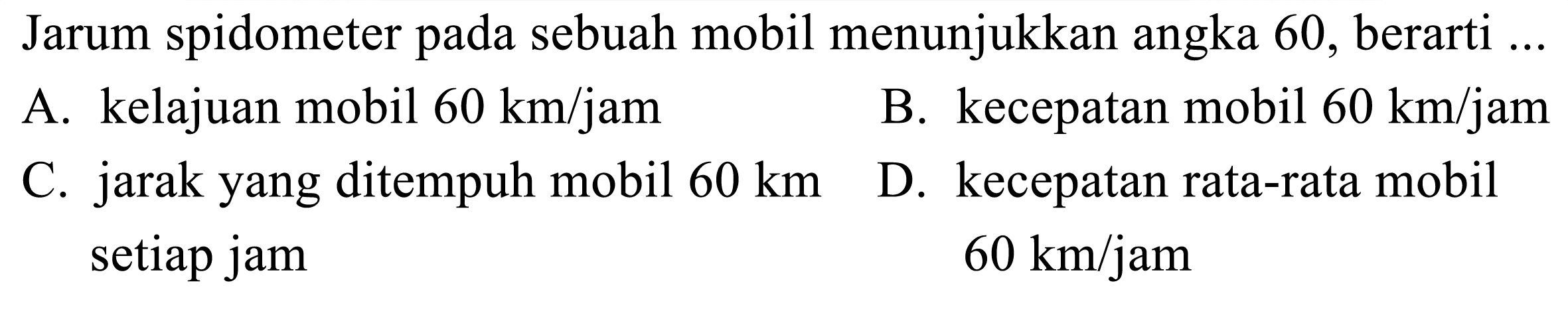 Jarum spidometer pada sebuah mobil menunjukkan angka 60 , berarti ...
A. kelajuan mobil  60 ~km / jam 
B. kecepatan mobil  60 ~km / jam 
C. jarak yang ditempuh mobil  60 ~km 
D. kecepatan rata-rata mobil setiap jam  60 ~km / jam 