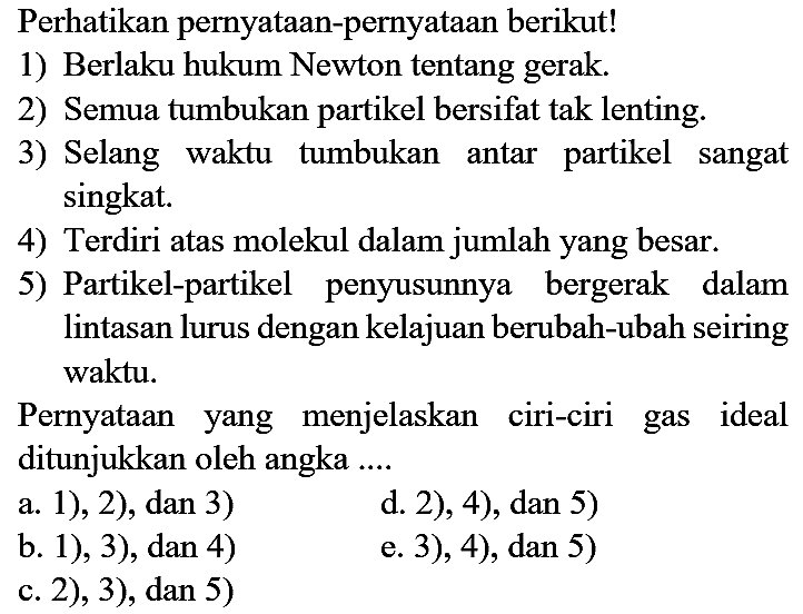 Perhatikan pernyataan-pernyataan berikut!
1) Berlaku hukum Newton tentang gerak.
2) Semua tumbukan partikel bersifat tak lenting.
3) Selang waktu tumbukan antar partikel sangat singkat.
4) Terdiri atas molekul dalam jumlah yang besar.
5) Partikel-partikel penyusunnya bergerak dalam lintasan lurus dengan kelajuan berubah-ubah seiring waktu.
Pernyataan yang menjelaskan ciri-ciri gas ideal ditunjukkan oleh angka ....