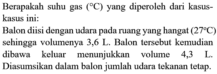 Berapakah suhu gas  ({ ) C)  yang diperoleh dari kasuskasus ini:
Balon diisi dengan udara pada ruang yang hangat  (27 C)  sehingga volumenya 3,6 L. Balon tersebut kemudian dibawa keluar menunjukkan volume 4,3 L. Diasumsikan dalam balon jumlah udara tekanan tetap.