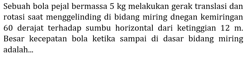 Sebuah bola pejal bermassa 5 kg melakukan gerak translasi dan rotasi saat menggelinding di bidang miring dnegan kemiringan 60 derajat terhadap sumbu horizontal dari ketinggian  12 m . Besar kecepatan bola ketika sampai di dasar bidang miring adalah...