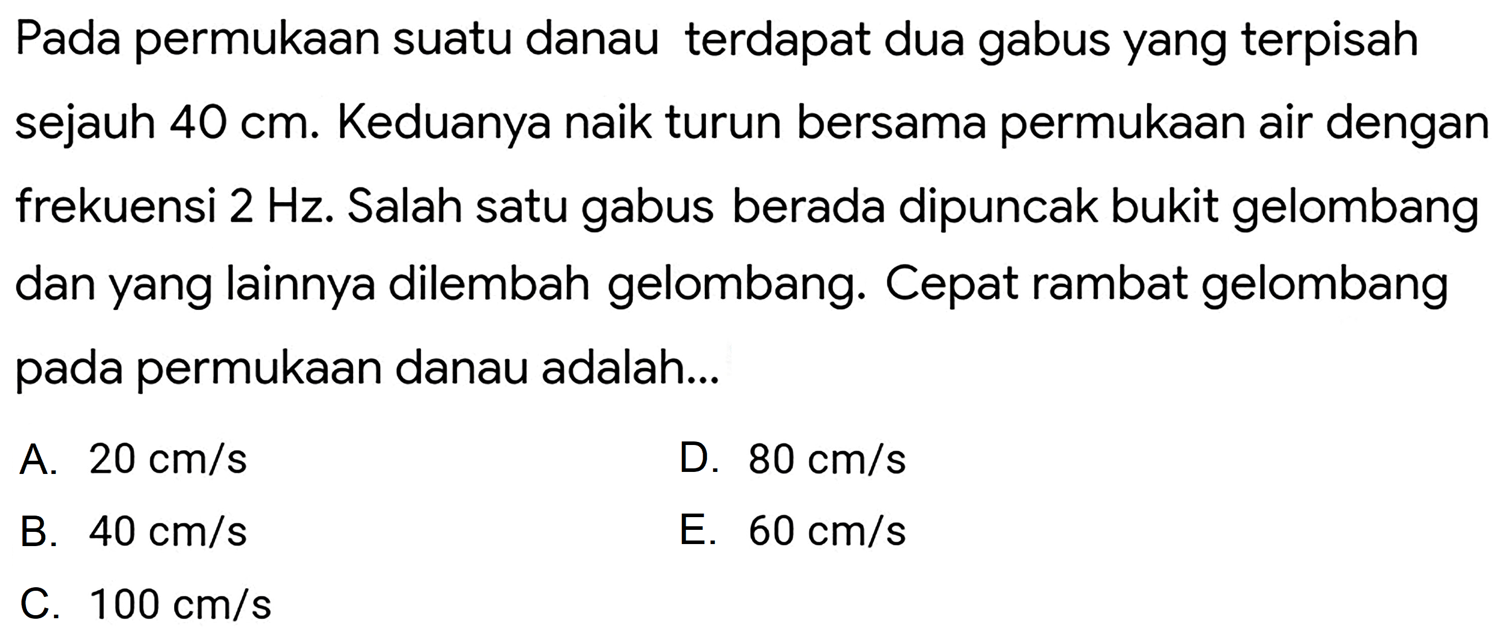 Pada permukaan suatu danau terdapat dua gabus yang terpisah sejauh  40 cm . Keduanya naik turun bersama permukaan air dengan frekuensi  2 Hz . Salah satu gabus berada dipuncak bukit gelombang dan yang lainnya dilembah gelombang. Cepat rambat gelombang pada permukaan danau adalah...
A.  20 cm / s 
D.  80 cm / s 
B.  40 cm / s 
E.  60 cm / s 
C.  100 cm / s 