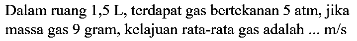 Dalam ruang  1,5 ~L , terdapat gas bertekanan  5 ~atm , jika massa gas 9 gram, kelajuan rata-rata gas adalah  ... m / s