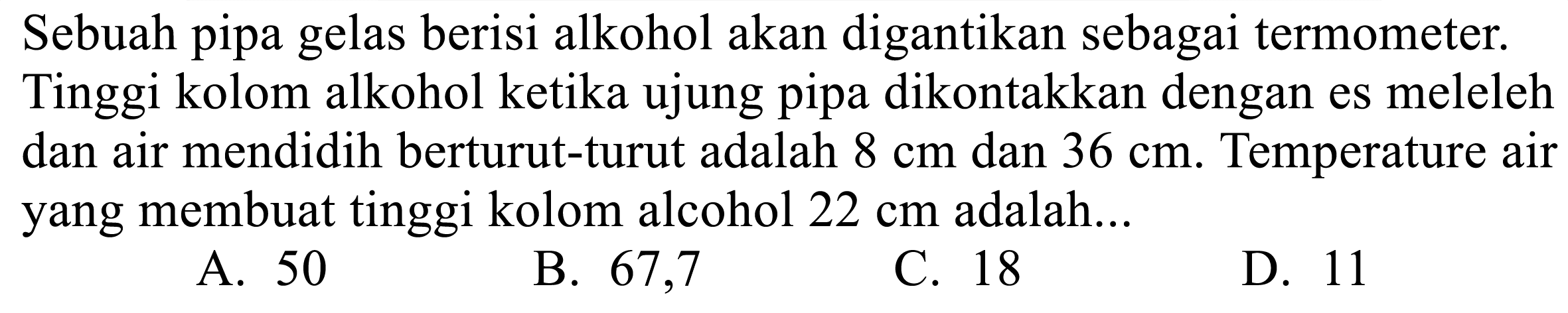 Sebuah pipa gelas berisi alkohol akan digantikan sebagai termometer. Tinggi kolom alkohol ketika ujung pipa dikontakkan dengan es meleleh dan air mendidih berturut-turut adalah  8 cm  dan  36 cm . Temperature air yang membuat tinggi kolom alcohol  22 cm  adalah...
A. 50
B. 67,7
C. 18
D. 11