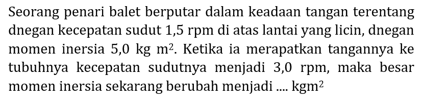 Seorang penari balet berputar dalam keadaan tangan terentang dnegan kecepatan sudut 1,5 rpm di atas lantai yang licin, dnegan momen inersia  5,0 kg m^(2) . Ketika ia merapatkan tangannya ke tubuhnya kecepatan sudutnya menjadi 3,0 rpm, maka besar momen inersia sekarang berubah menjadi ....  kgm^(2)