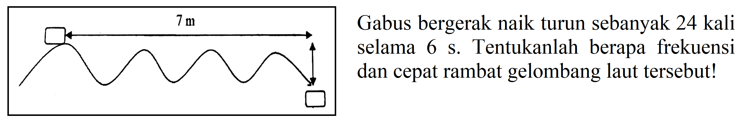 Gabus bergerak naik turun sebanyak 24 kali selama 6 s. Tentukanlah berapa frekuensi dan cepat rambat gelombang laut tersebut! 7 m