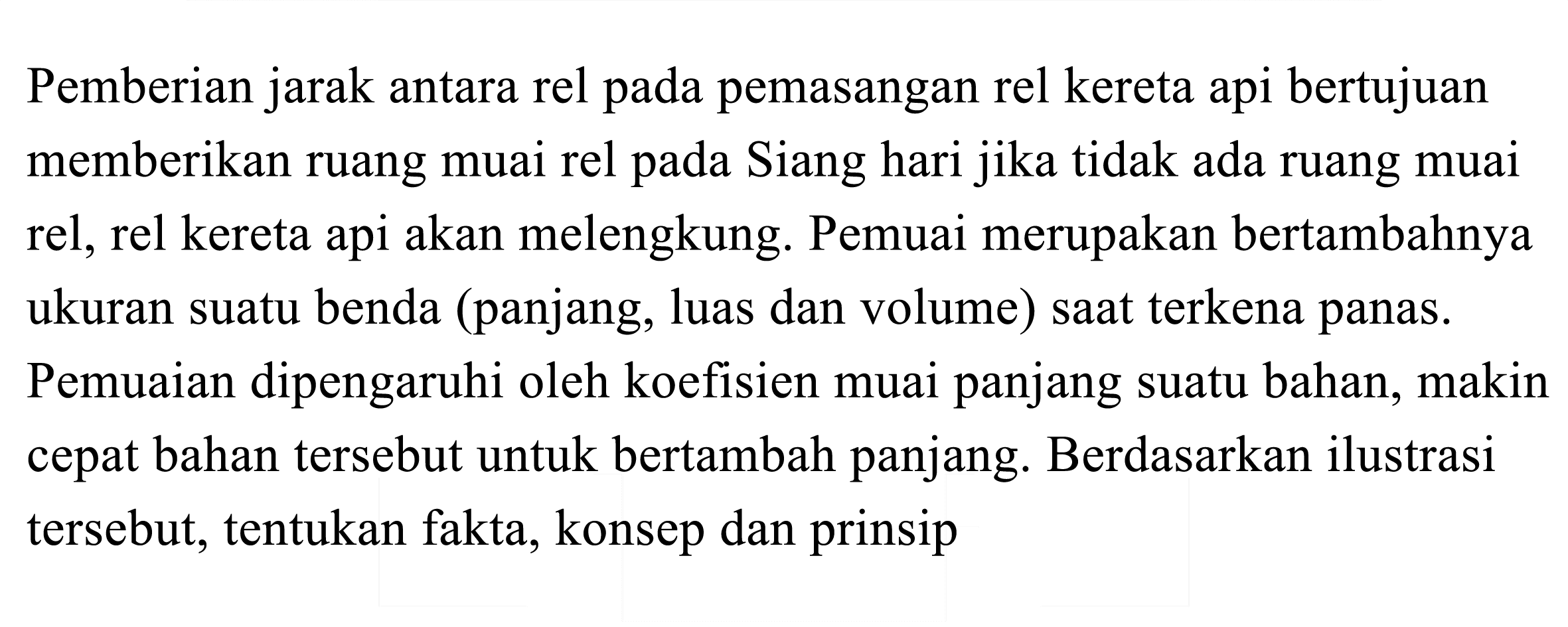 Pemberian jarak antara rel pada pemasangan rel kereta api bertujuan memberikan ruang muai rel pada Siang hari jika tidak ada ruang muai rel, rel kereta api akan melengkung. Pemuai merupakan bertambahnya ukuran suatu benda (panjang, luas dan volume) saat terkena panas. Pemuaian dipengaruhi oleh koefisien muai panjang suatu bahan, makin cepat bahan tersebut untuk bertambah panjang. Berdasarkan ilustrasi tersebut, tentukan fakta, konsep dan prinsip