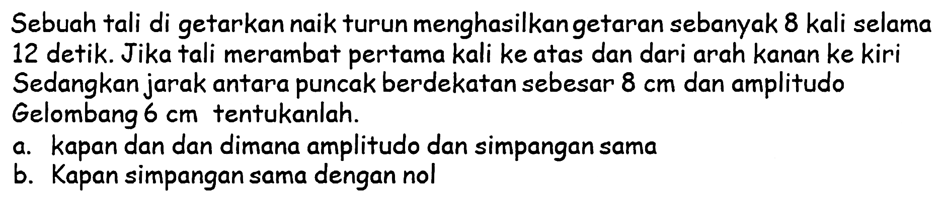 Sebuah tali di getarkan naik turun menghasilkan getaran sebanyak 8 kali selama 12 detik. Jika tali merambat pertama kali ke atas dan dari arah kanan ke kiri Sedangkan jarak antara puncak berdekatan sebesar  8 cm  dan amplitudo Gelombang  6 cm  tentukanlah.
a. Kapan dan dan dimana amplitudo dan simpangan sama
b. Kapan simpangan sama dengan nol