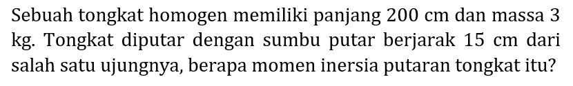 Sebuah tongkat homogen memiliki panjang  200 cm  dan massa 3 kg. Tongkat diputar dengan sumbu putar berjarak  15 cm  dari salah satu ujungnya, berapa momen inersia putaran tongkat itu?