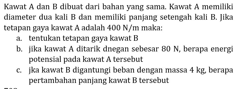 Kawat A dan B dibuat dari bahan yang sama. Kawat A memiliki diameter dua kali B dan memiliki panjang setengah kali B. Jika tetapan gaya kawat A adalah  400 N / m  maka:
a. tentukan tetapan gaya kawat B
b. jika kawat A ditarik dnegan sebesar  80 N , berapa energi potensial pada kawat  A  tersebut
c. jka kawat B digantungi beban dengan massa  4 kg , berapa pertambahan panjang kawat B tersebut