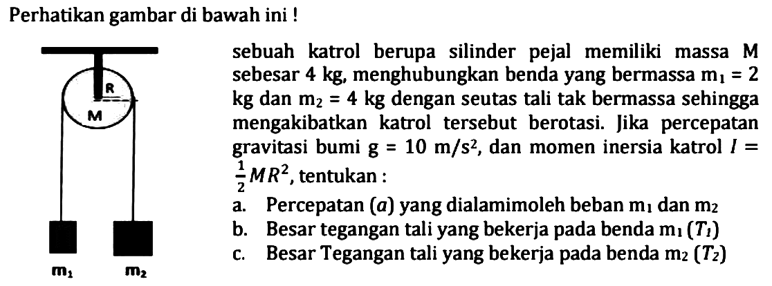 Perhatikan gambar di bawah ini !
R M 
Sebuah katrol berupa silinder pejal memiliki massa M sebesar 4 kg, menghubungkan benda yang bermassa m1=2 kg dan m2=4 kg dengan seutas tali talk bermassa sehingga mengakibatkan katrol tersebut berotasi. Jika percepatan gravitasi bumi g=10 m/s^2, dan momen inersia katrol I=1/2 MR^2, tentukan :
a. Percepatan (a) yang dialami oleh beban m1 dan m2
b. Besar tegangan tali yang bekerja pada benda m1 (T1)
c. besar tegangan tali yang bekerja pada benda m2 (T2)