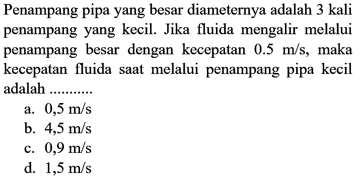 Penampang pipa yang besar diameternya adalah 3 kali penampang yang kecil. Jika fluida mengalir melalui penampang besar dengan kecepatan 0.5 m/s, maka kecepatan fluida saat melalui penampang pipa kecil adalah .........