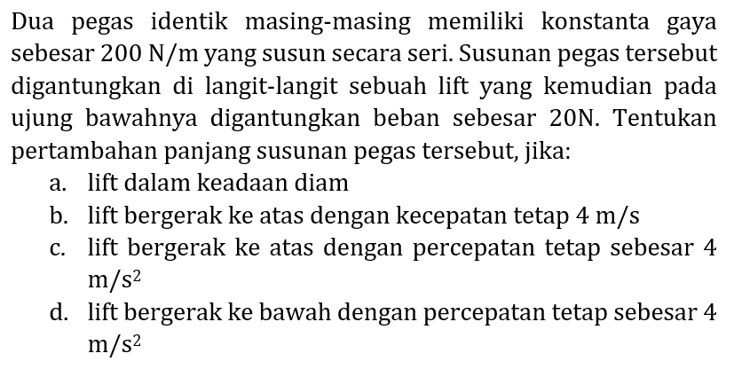 Dua pegas identik masing-masing memiliki konstanta gaya sebesar  200 N / m  yang susun secara seri. Susunan pegas tersebut digantungkan di langit-langit sebuah lift yang kemudian pada ujung bawahnya digantungkan beban sebesar 20N. Tentukan pertambahan panjang susunan pegas tersebut, jika:
a. lift dalam keadaan diam
b. lift bergerak ke atas dengan kecepatan tetap  4 m / s 
c. lift bergerak ke atas dengan percepatan tetap sebesar 4  m / s^(2) 
d. lift bergerak ke bawah dengan percepatan tetap sebesar 4  m / s^(2) 