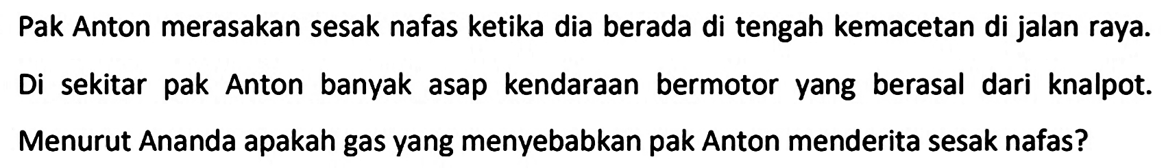 Pak Anton merasakan sesak nafas ketika dia berada di tengah kemacetan di jalan raya.
Di sekitar pak Anton banyak asap kendaraan bermotor yang berasal dari knalpot.
Menurut Ananda apakah gas yang menyebabkan pak Anton menderita sesak nafas?