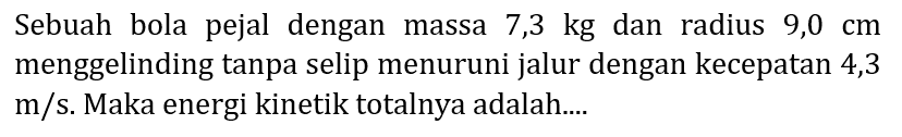 Sebuah bola pejal dengan massa  7,3 kg  dan radius  9,0 cm  menggelinding tanpa selip menuruni jalur dengan kecepatan 4,3 m/s. Maka energi kinetik totalnya adalah....