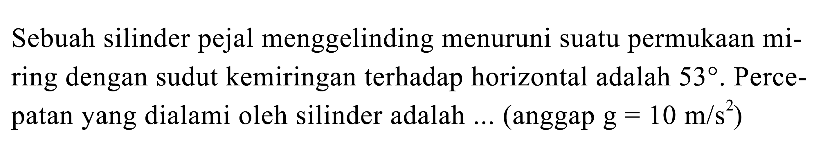 Sebuah silinder pejal menggelinding menuruni suatu permukaan miring dengan sudut kemiringan terhadap horizontal adalah 53 . Percepatan yang dialami oleh silinder adalah ... (anggap g=10 m/s^2)