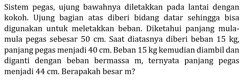 Sistem pegas, ujung bawahnya diletakkan pada lantai dengan kokoh. Ujung bagian atas diberi bidang datar sehingga bisa digunakan untuk meletakkan beban. Diketahui panjang mulamula pegas sebesar  50 cm . Saat diatasnya diberi beban  15 kg , panjang pegas menjadi  40 cm . Beban  15 kg  kemudian diambil dan diganti dengan beban bermassa  m , ternyata panjang pegas menjadi  44 cm . Berapakah besar m?