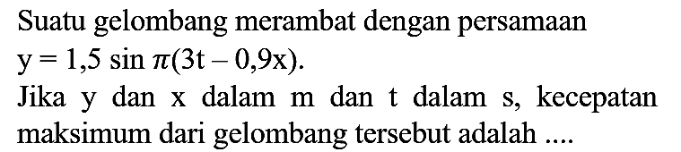 Suatu gelombang merambat dengan persamaan  y=1,5 sin pi(3 t-0,9 x) 
Jika y dan x dalam  m  dan  t  dalam s, kecepatan maksimum dari gelombang tersebut adalah ....