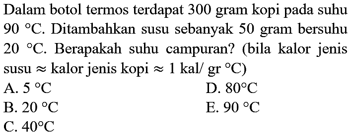 Dalam botol termos terdapat 300 gram kopi pada suhu  90{ ) C . Ditambahkan susu sebanyak 50 gram bersuhu  20{ ) C . Berapakah suhu campuran? (bila kalor jenis susu  approx  kalor jenis kopi  approx 1 kal / gr C  )