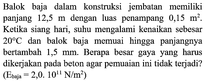 Balok baja dalam konstruksi jembatan memiliki panjang  12,5 m  dengan luas penampang  0,15 m^(2) . Ketika siang hari, suhu mengalami kenaikan sebesar  20 C  dan balok baja memuai hingga panjangnya bertambah  1,5 mm . Berapa besar gaya yang harus dikerjakan pada beton agar pemuaian ini tidak terjadi?  (E_(baja)=2,0.10^(11) N / m^(2))