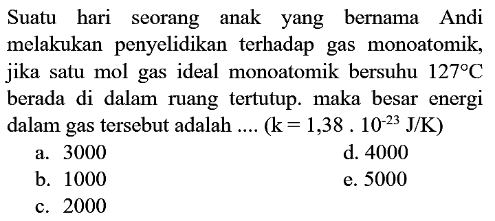 Suatu hari seorang anak yang bernama Andi melakukan penyelidikan terhadap gas monoatomik, jika satu mol gas ideal monoatomik bersuhu  127 C  berada di dalam ruang tertutup. maka besar energi dalam gas tersebut adalah ....  (k=1,38.10^(-23) J / K)