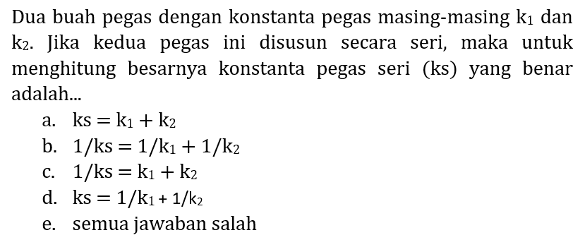 Dua buah pegas dengan konstanta pegas masing-masing  k_(1)  dan  k_(2) . Jika kedua pegas ini disusun secara seri, maka untuk menghitung besarnya konstanta pegas seri (ks) yang benar adalah...
a.  k s=k_(1)+k_(2) 
b.  1 / ks=1 / k_(1)+1 / k_(2) 
c.  1 / ks=k_(1)+k_(2) 
d.  k s=1 / k_(1)+1 / k_(2) 
e. semua jawaban salah