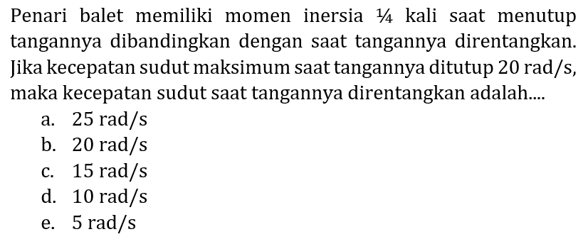 Penari balet memiliki momen inersia  1 / 4  kali saat menutup tangannya dibandingkan dengan saat tangannya direntangkan. Jika kecepatan sudut maksimum saat tangannya ditutup  20 rad / s , maka kecepatan sudut saat tangannya direntangkan adalah....