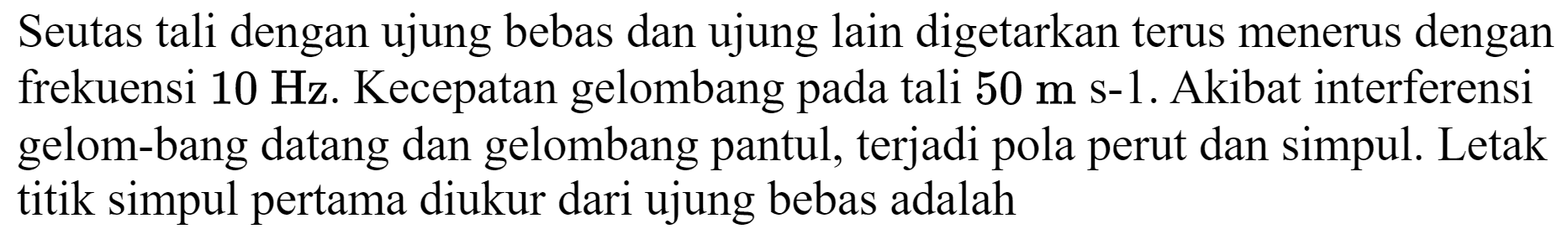 Seutas tali dengan ujung bebas dan ujung lain digetarkan terus menerus dengan frekuensi  10 Hz . Kecepatan gelombang pada tali  50 m ~s-1 . Akibat interferensi gelom-bang datang dan gelombang pantul, terjadi pola perut dan simpul. Letak titik simpul pertama diukur dari ujung bebas adalah