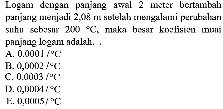 Logam dengan panjang awal 2 meter bertambah panjang menjadi 2,08  m  setelah mengalami perubahan suhu sebesar  200{ ) C , maka besar koefisien muai panjang logam adalah...
