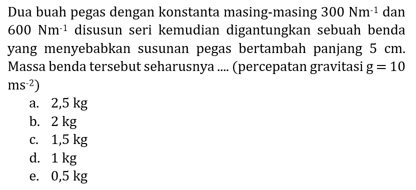 Dua buah pegas dengan konstanta masing-masing  300 Nm^(-1)  dan  600 Nm^(-1)  disusun seri kemudian digantungkan sebuah benda yang menyebabkan susunan pegas bertambah panjang  5 cm . Massa benda tersebut seharusnya .... (percepatan gravitasi  g=10   .ms^(-2)) 
a.  2,5 kg 
b.  2 kg 
c.  1,5 kg 
d.  1 kg 
e.  0,5 kg 