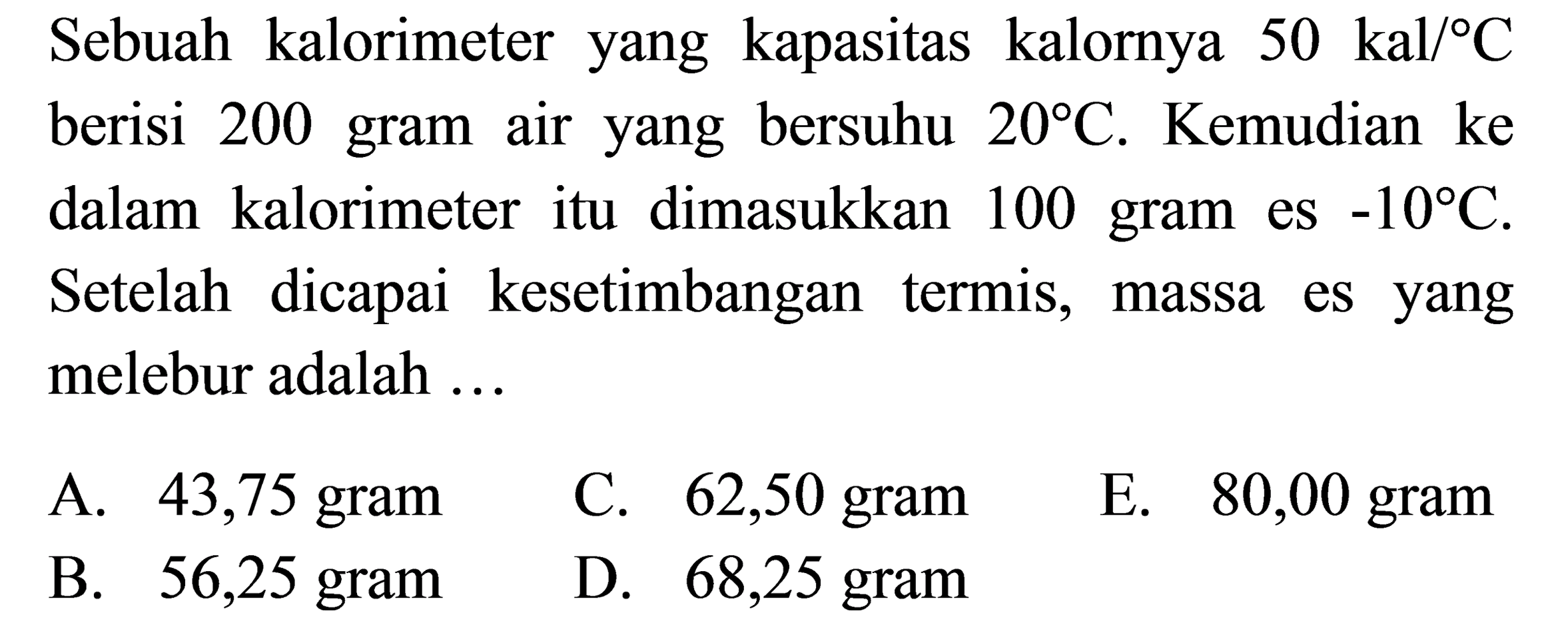 Sebuah kalorimeter yang kapasitas kalornya 50 kal/C berisi 200  gram air yang bersuhu 20 C. Kemudian ke dalam kalorimeter itu dimasukkan 100  gram es -10 C. Setelah dicapai kesetimbangan termis, massa es yang melebur adalah