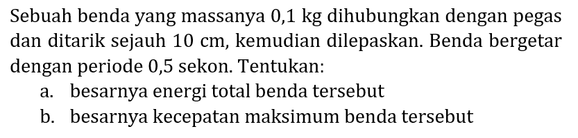 Sebuah benda yang massanya  0,1 kg  dihubungkan dengan pegas dan ditarik sejauh  10 cm , kemudian dilepaskan. Benda bergetar dengan periode 0,5 sekon. Tentukan:
a. besarnya energi total benda tersebut
b. besarnya kecepatan maksimum benda tersebut