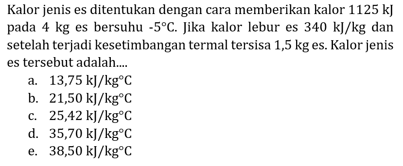 Kalor jenis es ditentukan dengan cara memberikan kalor  1125 ~kJ  pada  4 kg  es bersuhu  -5 C . Jika kalor lebur es  340 ~kJ / kg  dan setelah terjadi kesetimbangan termal tersisa 1,5 kg es. Kalor jenis es tersebut adalah....
