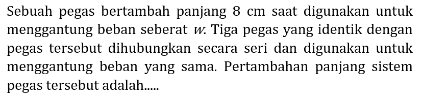 Sebuah pegas bertambah panjang  8 cm  saat digunakan untuk menggantung beban seberat  w . Tiga pegas yang identik dengan pegas tersebut dihubungkan secara seri dan digunakan untuk menggantung beban yang sama. Pertambahan panjang sistem pegas tersebut adalah.....